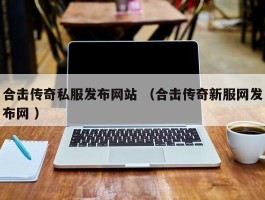 合击传奇私服发布网站 （合击传奇新服网发布网 ）