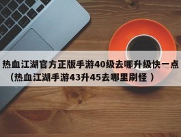 热血江湖官方正版手游40级去哪升级快一点 （热血江湖手游43升45去哪里刷怪 ）