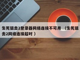 生死狙击2登录器网络连接不可用 （生死狙击2网络连接超时 ）