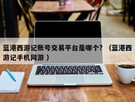 蓝港西游记账号交易平台是哪个? （蓝港西游记手机网游 ）