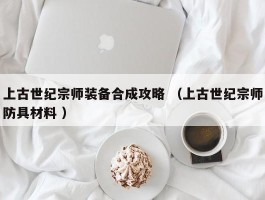 上古世纪宗师装备合成攻略 （上古世纪宗师防具材料 ）