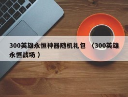 300英雄永恒神器随机礼包 （300英雄永恒战场 ）