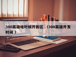 300英雄啥时候开新区 （300英雄开发时间 ）