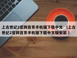 上古世纪2官网首页手机版下载中文 （上古世纪2官网首页手机版下载中文版安装 ）