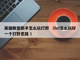 英雄联盟新手怎么玩打野 （lol怎么玩好一个打野思路 ）