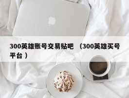 300英雄账号交易贴吧 （300英雄买号平台 ）
