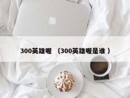 300英雄喔 （300英雄喔是谁 ）