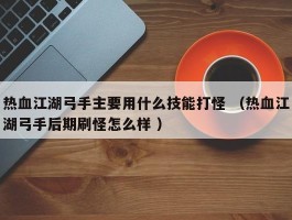 热血江湖弓手主要用什么技能打怪 （热血江湖弓手后期刷怪怎么样 ）