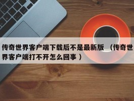 传奇世界客户端下载后不是最新版 （传奇世界客户端打不开怎么回事 ）