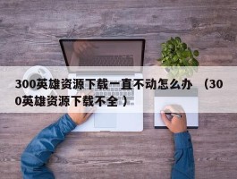 300英雄资源下载一直不动怎么办 （300英雄资源下载不全 ）