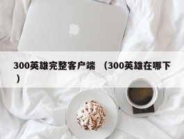 300英雄完整客户端 （300英雄在哪下 ）