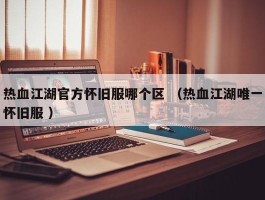 热血江湖官方怀旧服哪个区 （热血江湖唯一怀旧服 ）