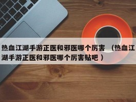 热血江湖手游正医和邪医哪个厉害 （热血江湖手游正医和邪医哪个厉害贴吧 ）