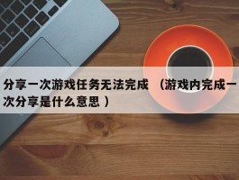 分享一次游戏任务无法完成 （游戏内完成一次分享是什么意思 ）
