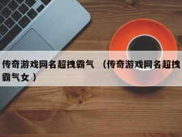 传奇游戏网名超拽霸气 （传奇游戏网名超拽霸气女 ）