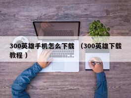 300英雄手机怎么下载 （300英雄下载教程 ）