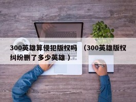 300英雄算侵犯版权吗 （300英雄版权纠纷删了多少英雄 ）