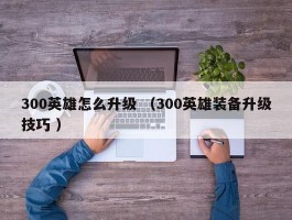 300英雄怎么升级 （300英雄装备升级技巧 ）