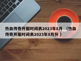 热血传奇开服时间表2023年8月 （热血传奇开服时间表2023年8月份 ）