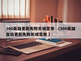 300英雄更新失败长城宽带 （300英雄自动更新失败长城宽带 ）