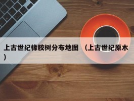 上古世纪橡胶树分布地图 （上古世纪原木 ）