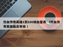 热血传奇英雄1到100级血量表 （热血传奇英雄最高等级 ）