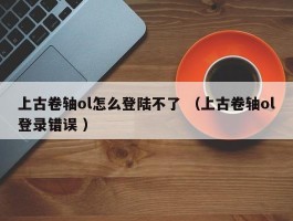 上古卷轴ol怎么登陆不了 （上古卷轴ol登录错误 ）