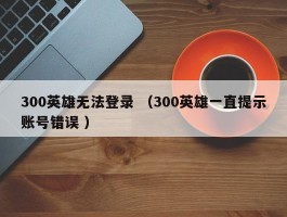 300英雄无法登录 （300英雄一直提示账号错误 ）