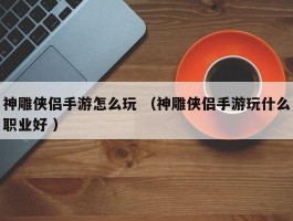 神雕侠侣手游怎么玩 （神雕侠侣手游玩什么职业好 ）