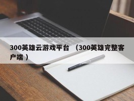 300英雄云游戏平台 （300英雄完整客户端 ）