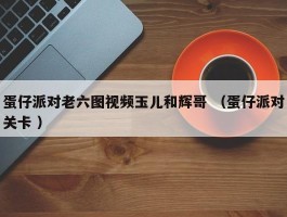 蛋仔派对老六图视频玉儿和辉哥 （蛋仔派对关卡 ）