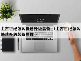 上古世纪怎么快速升级装备 （上古世纪怎么快速升级装备属性 ）