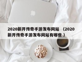 2020新开传奇手游发布网站 （2020新开传奇手游发布网站有哪些 ）
