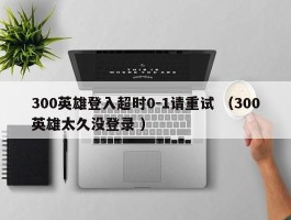 300英雄登入超时0-1请重试 （300英雄太久没登录 ）