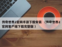 传奇世界2官网手游下载安装 （传奇世界2官网客户端下载完整版 ）