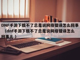 DNF手游下载不了总是说网络错误怎么回事 （dnf手游下载不了总是说网络错误怎么回事儿 ）