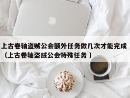 上古卷轴盗贼公会额外任务做几次才能完成 （上古卷轴盗贼公会特殊任务 ）