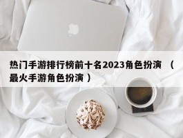 热门手游排行榜前十名2023角色扮演 （最火手游角色扮演 ）