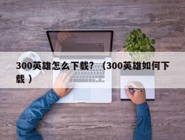 300英雄怎么下载? （300英雄如何下载 ）