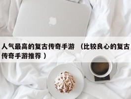 人气最高的复古传奇手游 （比较良心的复古传奇手游推荐 ）