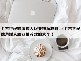上古世纪端游矮人职业推荐攻略 （上古世纪端游矮人职业推荐攻略大全 ）
