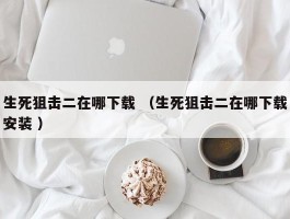 生死狙击二在哪下载 （生死狙击二在哪下载安装 ）