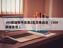 300英雄账号交易2出刀锋战法 （300英雄卖号 ）