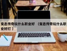 变态传奇玩什么职业好 （变态传奇玩什么职业好打 ）