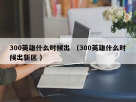 300英雄什么时候出 （300英雄什么时候出新区 ）