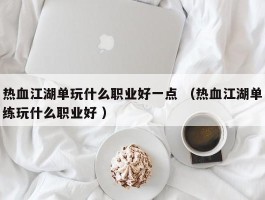 热血江湖单玩什么职业好一点 （热血江湖单练玩什么职业好 ）