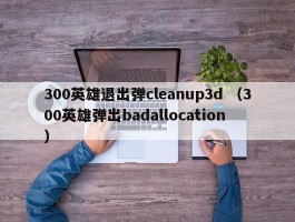 300英雄退出弹cleanup3d （300英雄弹出badallocation ）