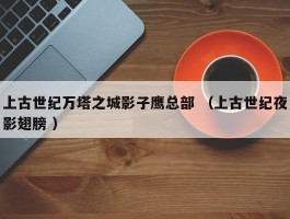 上古世纪万塔之城影子鹰总部 （上古世纪夜影翅膀 ）
