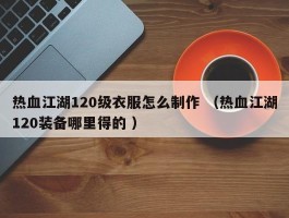 热血江湖120级衣服怎么制作 （热血江湖120装备哪里得的 ）