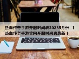 热血传奇手游开服时间表20235月份 （热血传奇手游官网开服时间表最新 ）